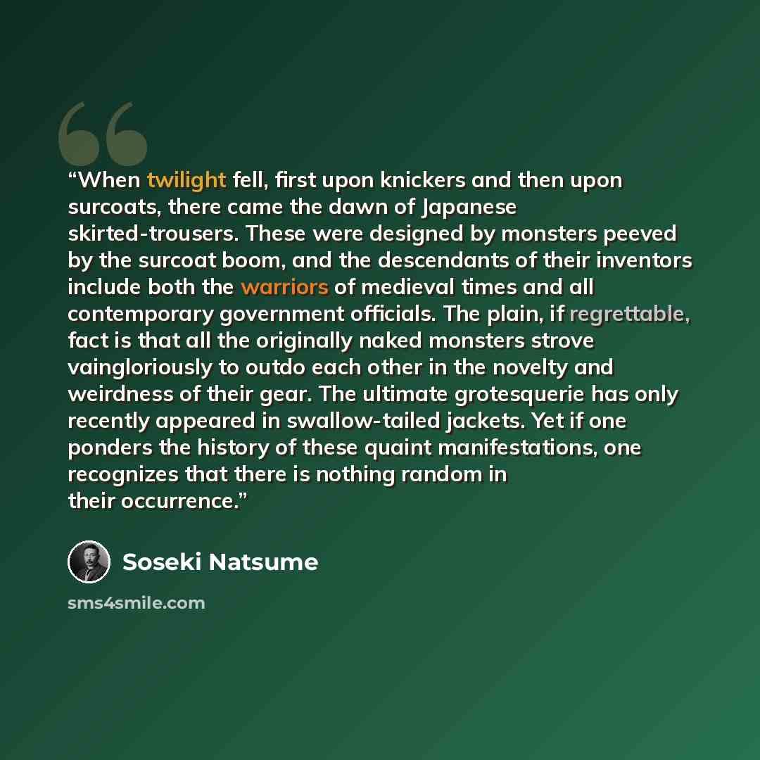 “When twilight fell, first upon knickers and then upon surcoats, there came the dawn of Japanese skirted-trousers. These were designed by monsters peeved by the surcoat boom, and the descendants of their inventors include both the warriors of medieval times and all contemporary government…” quote by Sōseki Natsume
