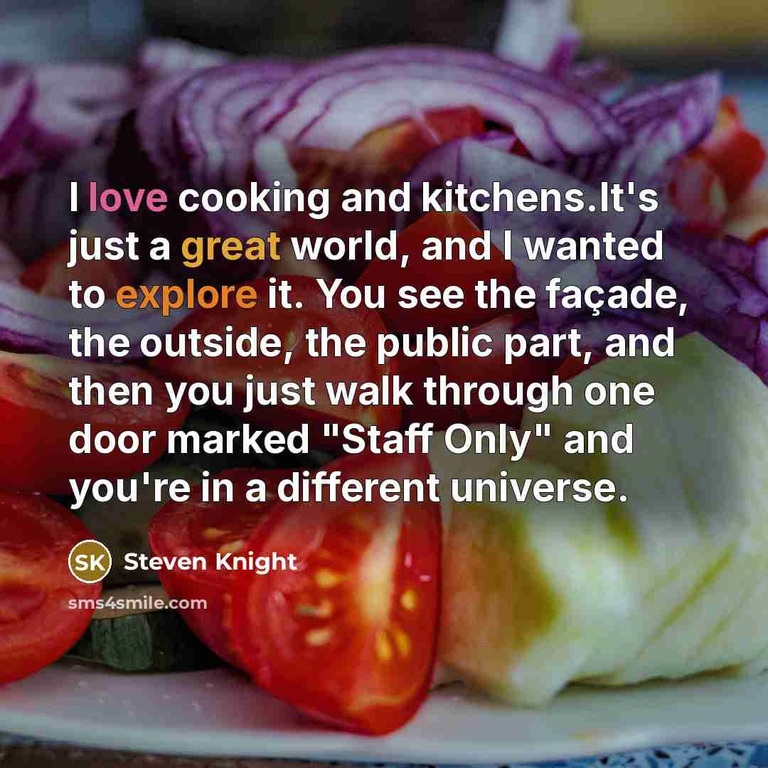 “I love cooking and kitchens.It's just a great world, and I wanted to explore it. You see the façade, the outside, the public part, and then you just walk through one door marked "Staff Only" and you're in a different universe.” quote by Steven Knight