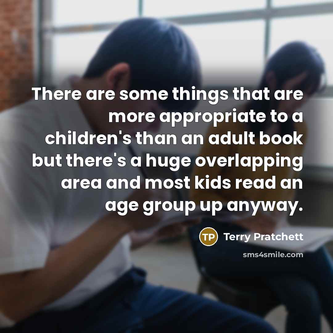 “There are some things that are more appropriate to a children's than an adult book but there's a huge overlapping area and most kids read an age group up anyway.” quote by Terry Pratchett