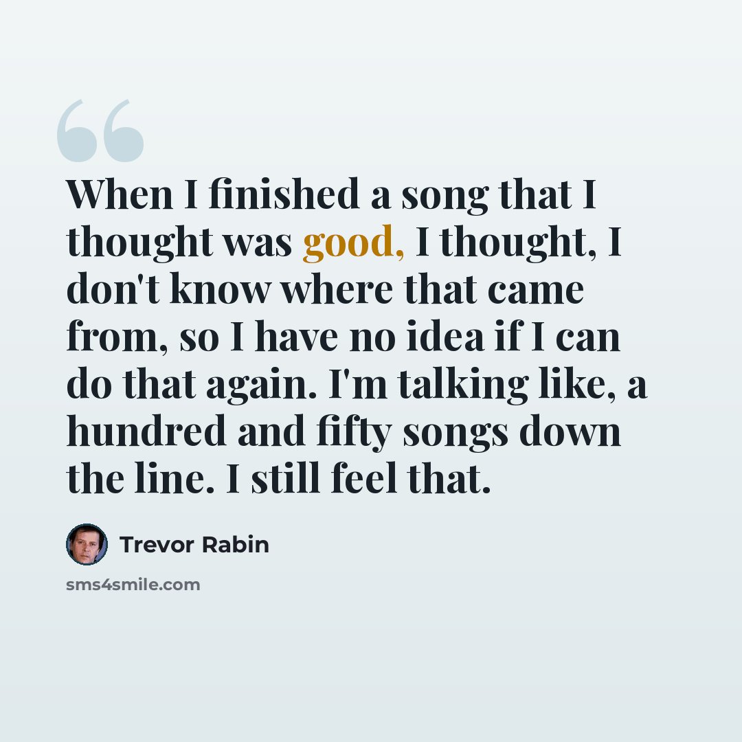 “When I finished a song that I thought was good, I thought, I don't know where that came from, so I have no idea if I can do that again. I'm talking like, a hundred and fifty songs down the line. I still feel that.” quote by Trevor Rabin