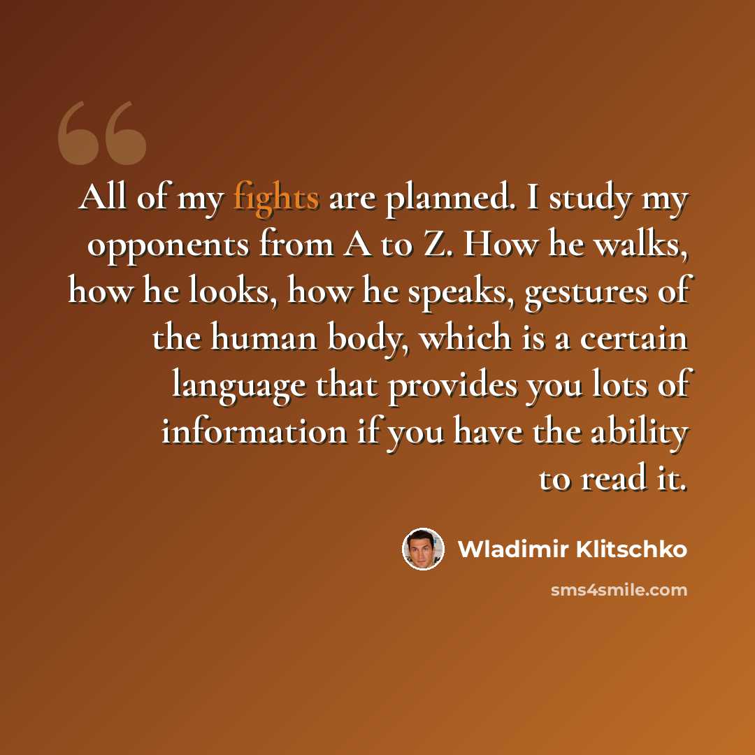 “All of my fights are planned. I study my opponents from A to Z. How he walks, how he looks, how he speaks, gestures of the human body, which is a certain language that provides you lots of information if you have the ability to read it.” quote by Wladimir Klitschko