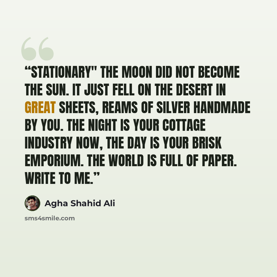 “Stationary" The moon did not become the sun. It just fell on the desert in great sheets, reams of silver handmade by you. The night is your cottage industry now, the day is your brisk emporium. The world is full of paper. Write to me.” quote by Agha Shahid Ali