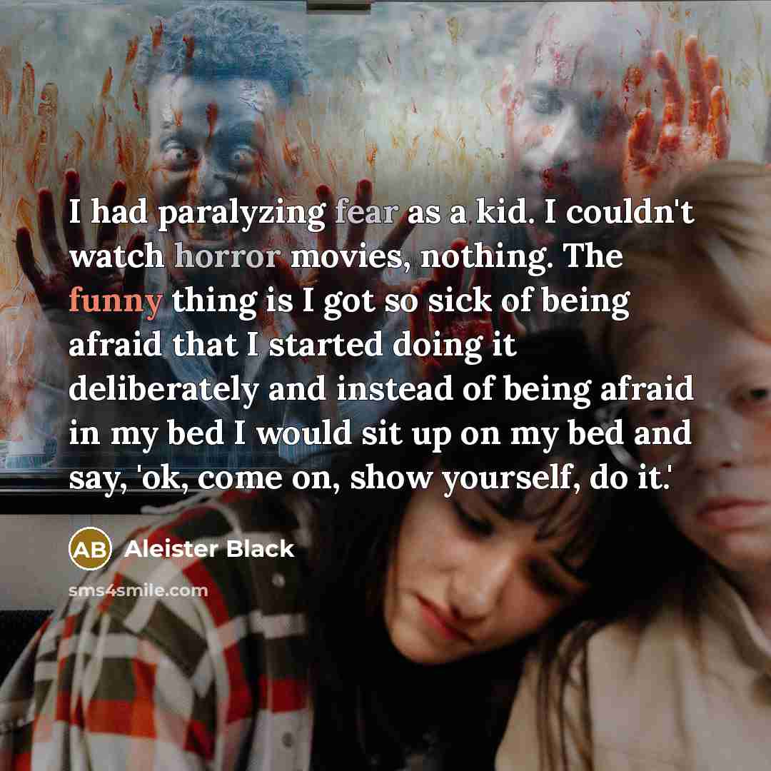 “I had paralyzing fear as a kid. I couldn't watch horror movies, nothing. The funny thing is I got so sick of being afraid that I started doing it deliberately and instead of being afraid in my bed I would sit up on my bed and say, 'ok, come on, show yourself, do it.'” quote by Aleister Black