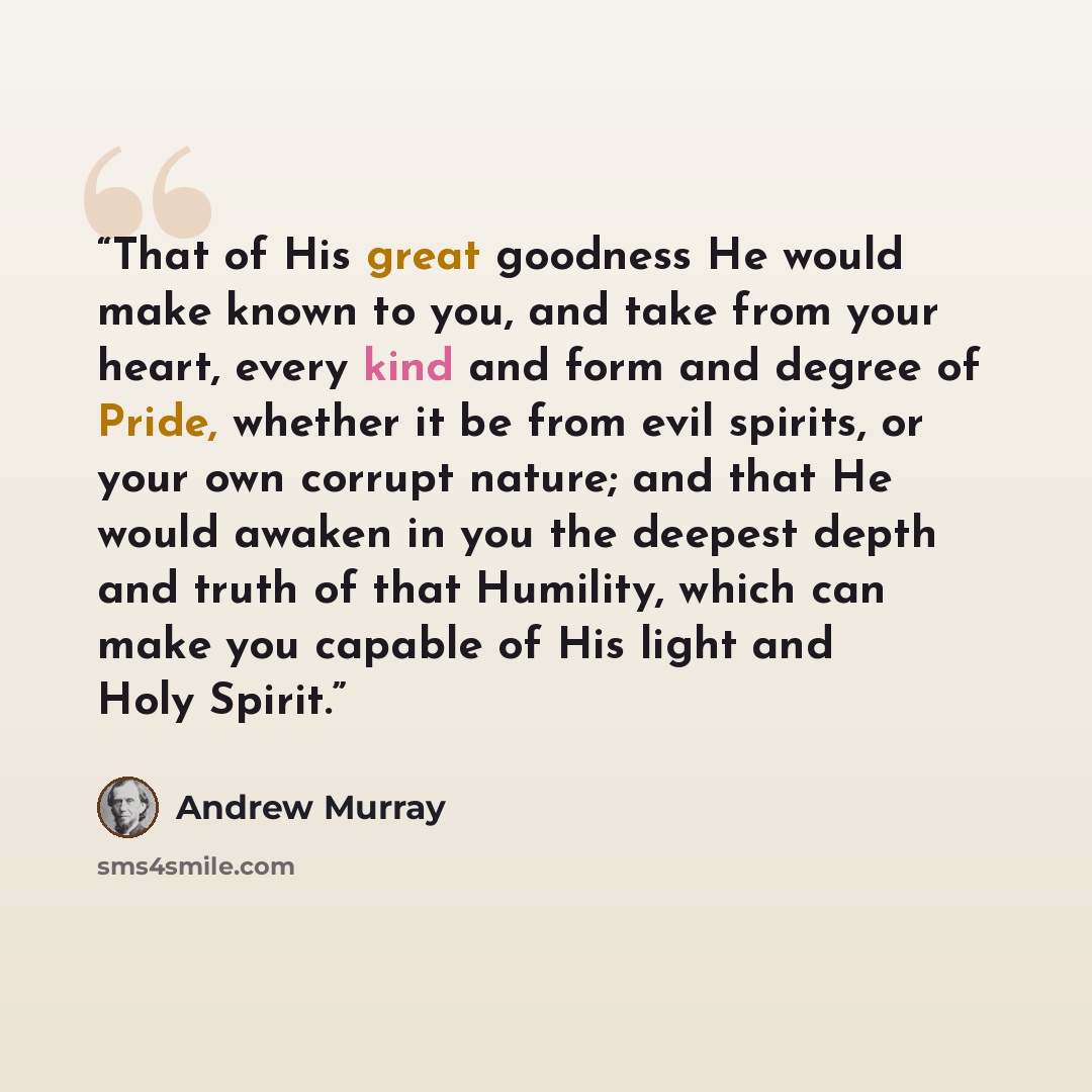 “That of His great goodness He would make known to you, and take from your heart, every kind and form and degree of Pride, whether it be from evil spirits, or your own corrupt nature; and that He would awaken in you the deepest depth and truth of that Humility, which can make you capable of His…” quote by Andrew Murray