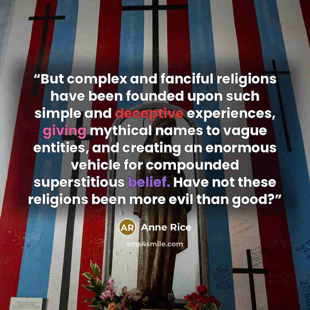 “But complex and fanciful religions have been founded upon such simple and deceptive experiences, giving mythical names to vague entities, and creating an enormous vehicle for compounded superstitious belief. Have not these religions been more evil than good?” quote by Anne Rice