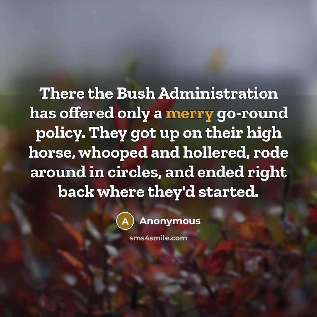 “There the Bush Administration has offered only a merry go-round policy. They got up on their high horse, whooped and hollered, rode around in circles, and ended right back where they'd started.” quote by Anonymous