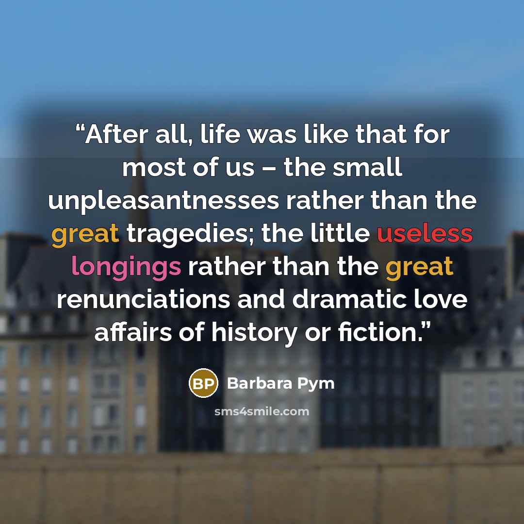 “After all, life was like that for most of us – the small unpleasantnesses rather than the great tragedies; the little useless longings rather than the great renunciations and dramatic love affairs of history or fiction.” quote by Barbara Pym