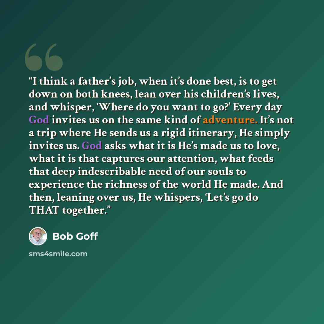 “I think a father’s job, when it’s done best, is to get down on both knees, lean over his children’s lives, and whisper, ‘Where do you want to go?’ Every day God invites us on the same kind of adventure. It’s not a trip where He sends us a rigid itinerary, He simply invites us. God asks what it is…” quote by Bob Goff