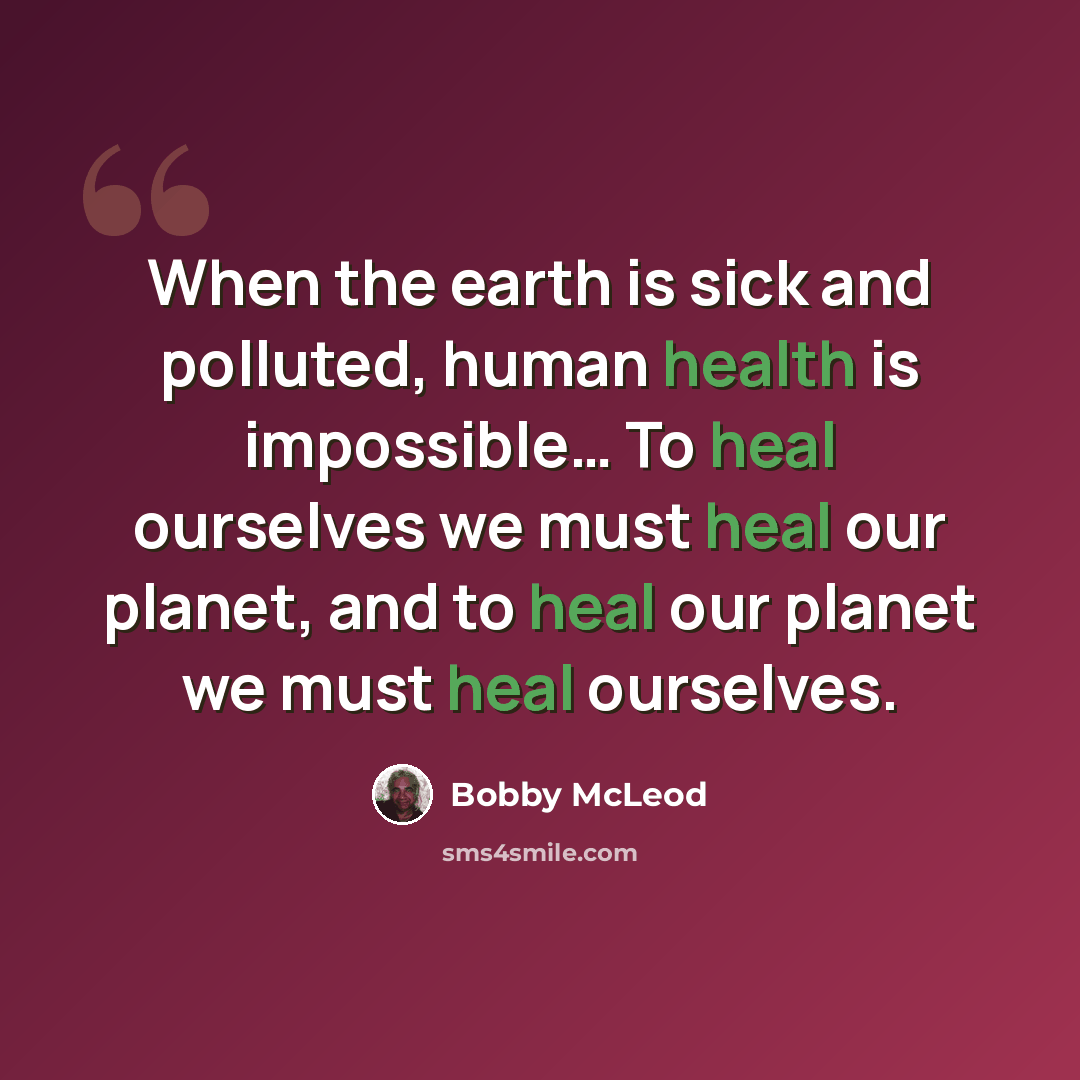“When the earth is sick and polluted, human health is impossible… To heal ourselves we must heal our planet, and to heal our planet we must heal ourselves.” quote by Bobby McLeod