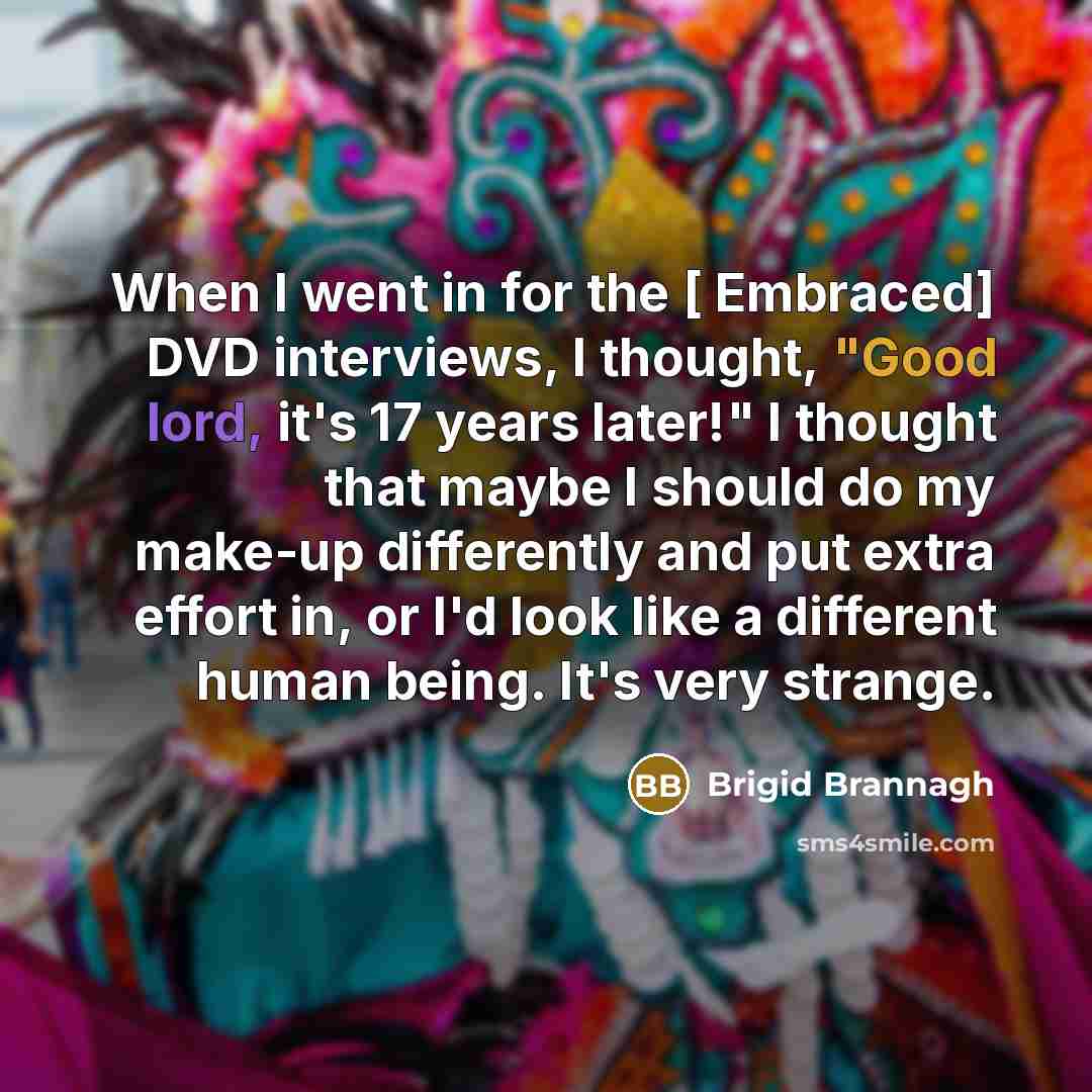 “When I went in for the [ Embraced] DVD interviews, I thought, "Good lord, it's 17 years later!" I thought that maybe I should do my make-up differently and put extra effort in, or I'd look like a different human being. It's very strange.” quote by Brigid Brannagh