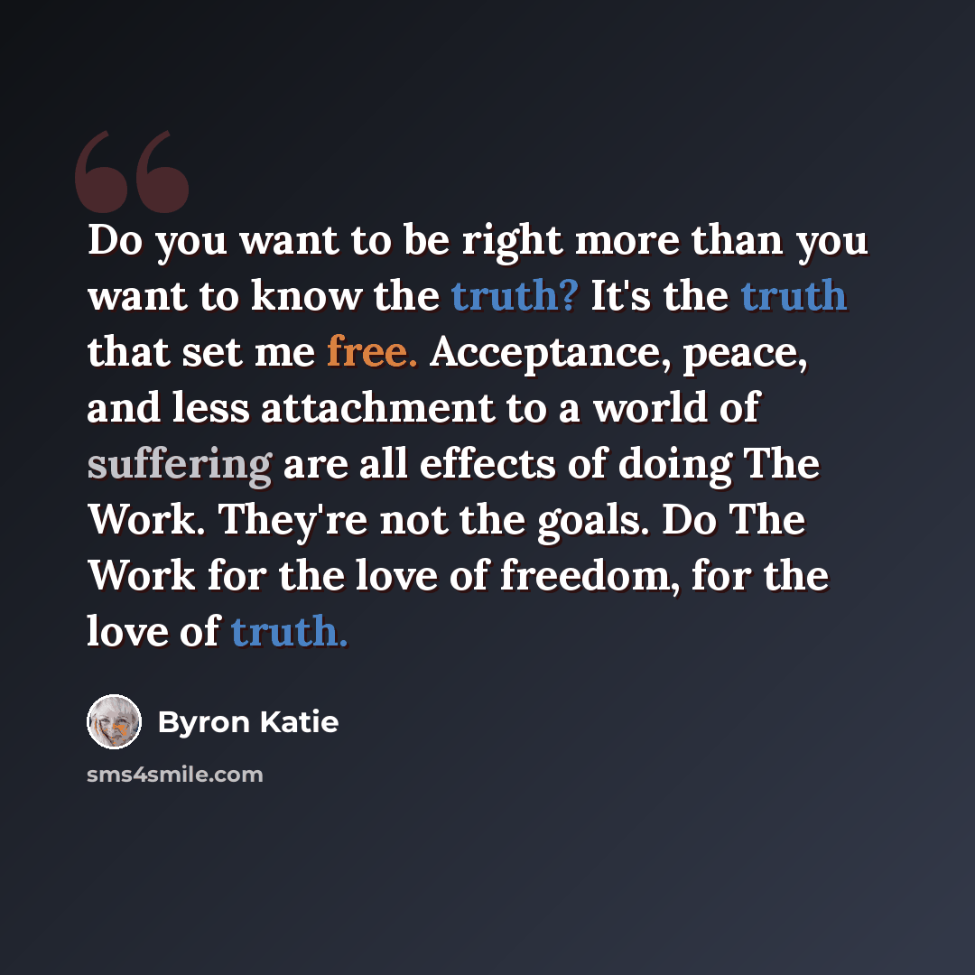 “Do you want to be right more than you want to know the truth? It's the truth that set me free. Acceptance, peace, and less attachment to a world of suffering are all effects of doing The Work. They're not the goals. Do The Work for the love of freedom, for the love of truth.” quote by Byron Katie