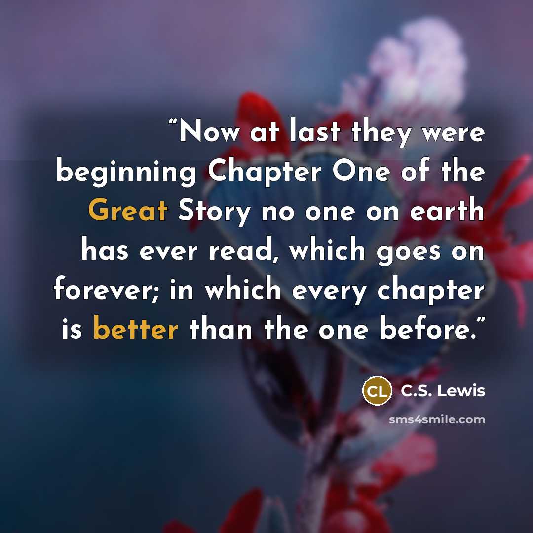 “Now at last they were beginning Chapter One of the Great Story no one on earth has ever read, which goes on forever; in which every chapter is better than the one before.” quote by C.S. Lewis
