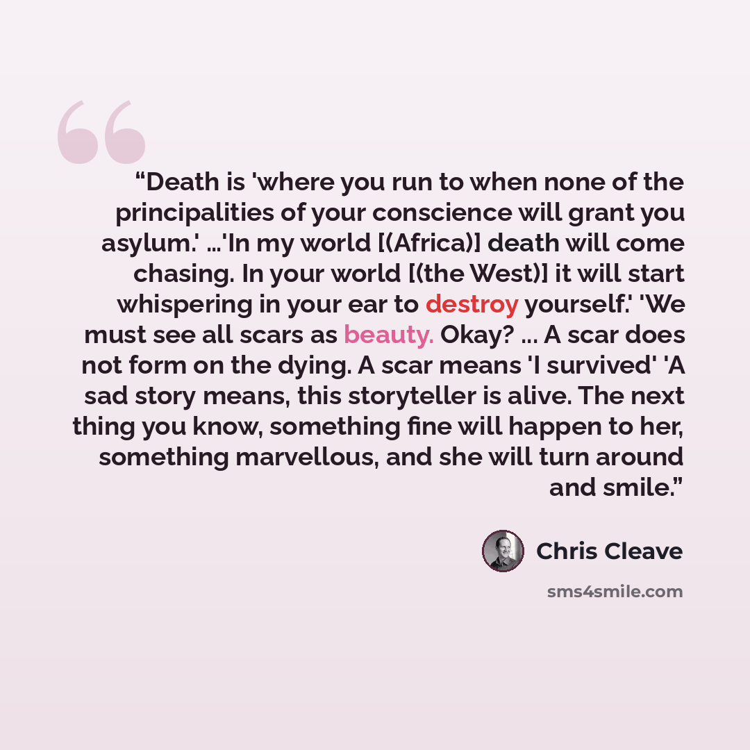 “Death is 'where you run to when none of the principalities of your conscience will grant you asylum.' …'In my world [(Africa)] death will come chasing. In your world [(the West)] it will start whispering in your ear to destroy yourself.' 'We must see all scars as beauty. Okay? ... A scar does not…” quote by Chris Cleave