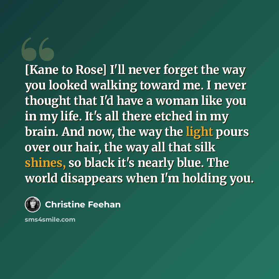 “[Kane to Rose] I'll never forget the way you looked walking toward me. I never thought that I'd have a woman like you in my life. It's all there etched in my brain. And now, the way the light pours over our hair, the way all that silk shines, so black it's nearly blue. The world disappears when…” quote by Christine Feehan