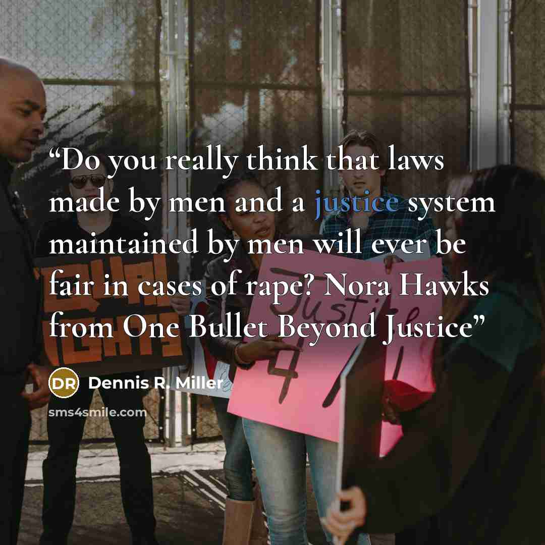 “Do you really think that laws made by men and a justice system maintained by men will ever be fair in cases of rape? Nora Hawks from One Bullet Beyond Justice” quote by Dennis R. Miller