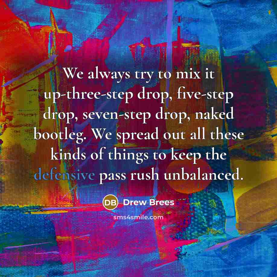 “We always try to mix it up-three-step drop, five-step drop, seven-step drop, naked bootleg. We spread out all these kinds of things to keep the defensive pass rush unbalanced.” quote by Drew Brees