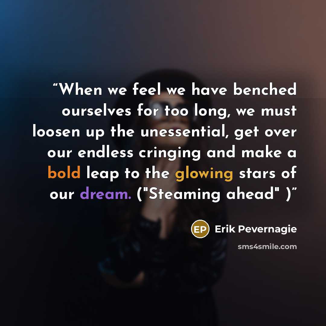 “When we feel we have benched ourselves for too long, we must loosen up the unessential, get over our endless cringing and make a bold leap to the glowing stars of our dream. ("Steaming ahead" )” quote by Erik Pevernagie