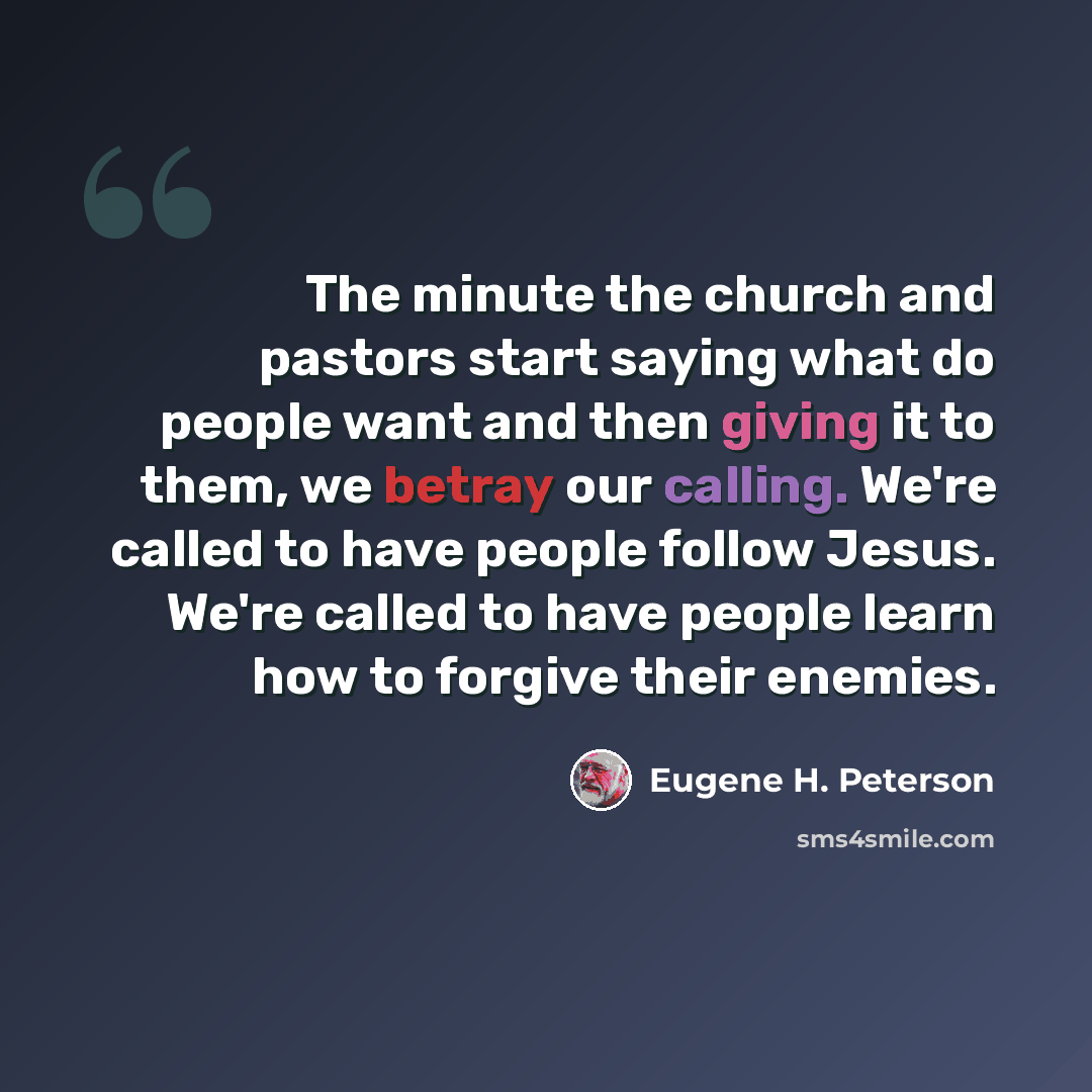 “The minute the church and pastors start saying what do people want and then giving it to them, we betray our calling. We're called to have people follow Jesus. We're called to have people learn how to forgive their enemies.” quote by Eugene H. Peterson