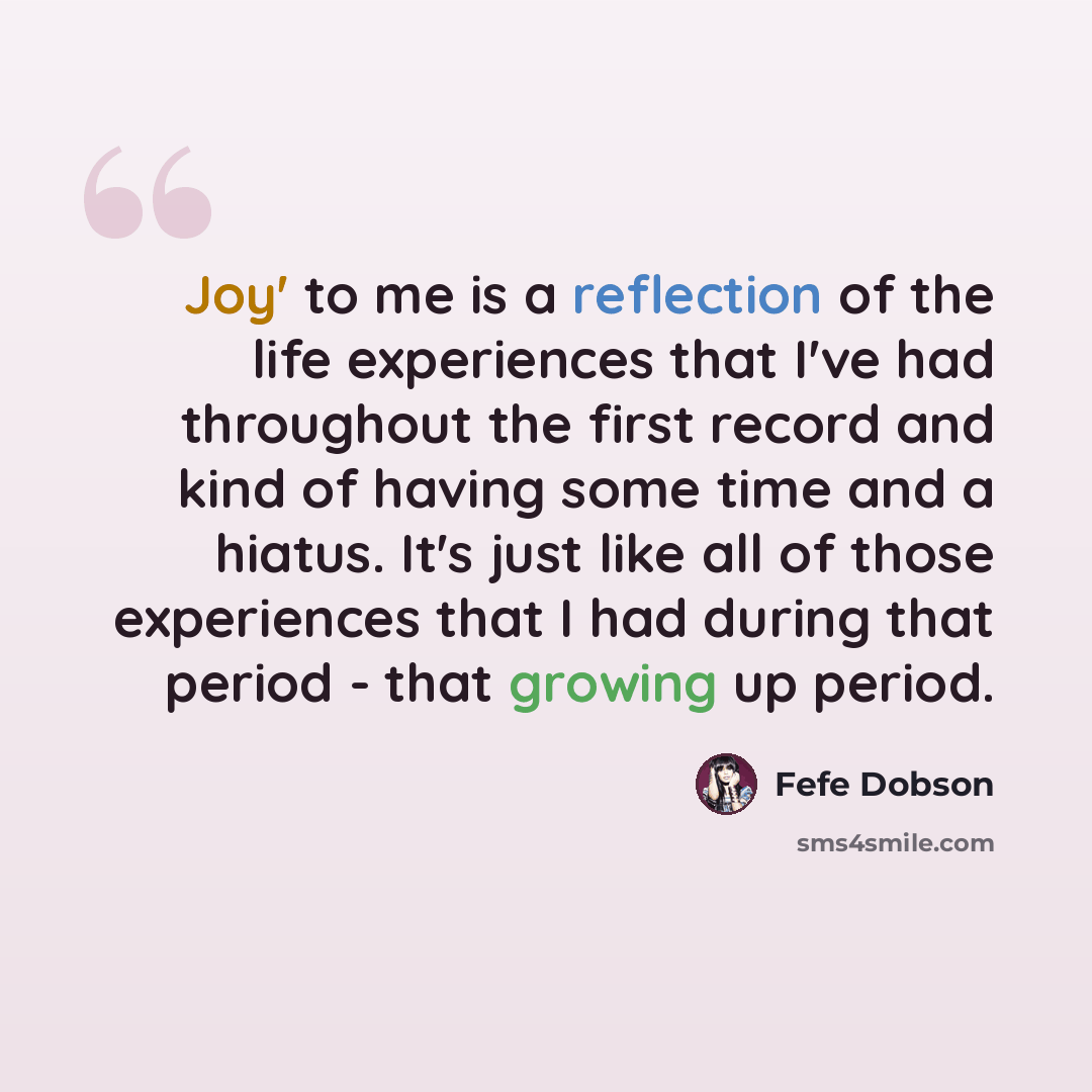 “Joy' to me is a reflection of the life experiences that I've had throughout the first record and kind of having some time and a hiatus. It's just like all of those experiences that I had during that period - that growing up period.” quote by Fefe Dobson