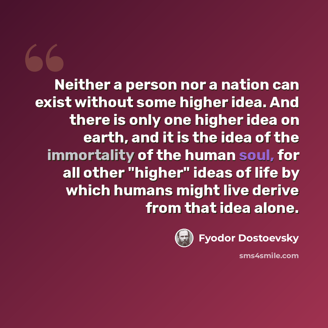 “Neither a person nor a nation can exist without some higher idea. And there is only one higher idea on earth, and it is the idea of the immortality of the human soul, for all other "higher" ideas of life by which humans might live derive from that idea alone.” quote by Fyodor Dostoevsky