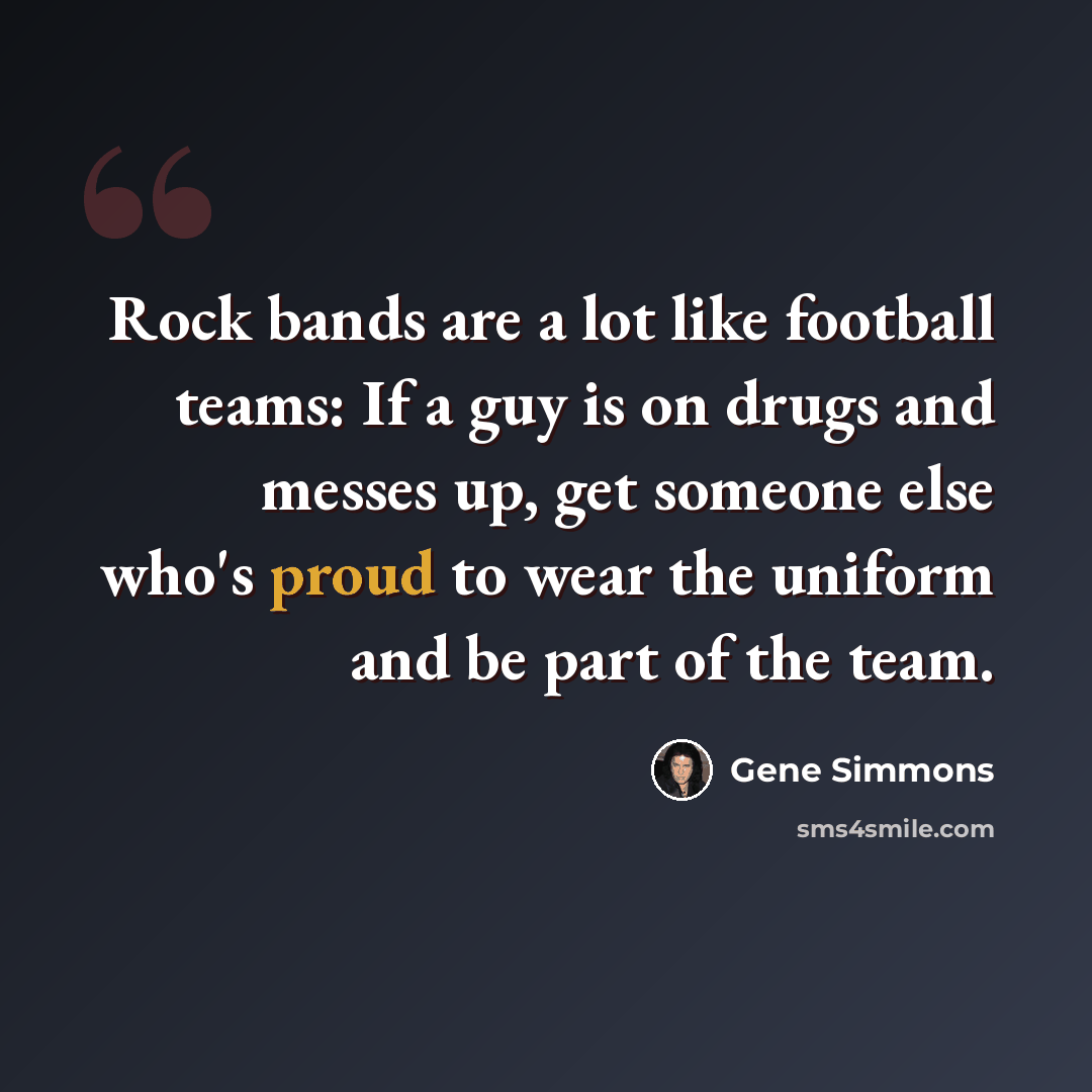 “Rock bands are a lot like football teams: If a guy is on drugs and messes up, get someone else who's proud to wear the uniform and be part of the team.” quote by Gene Simmons