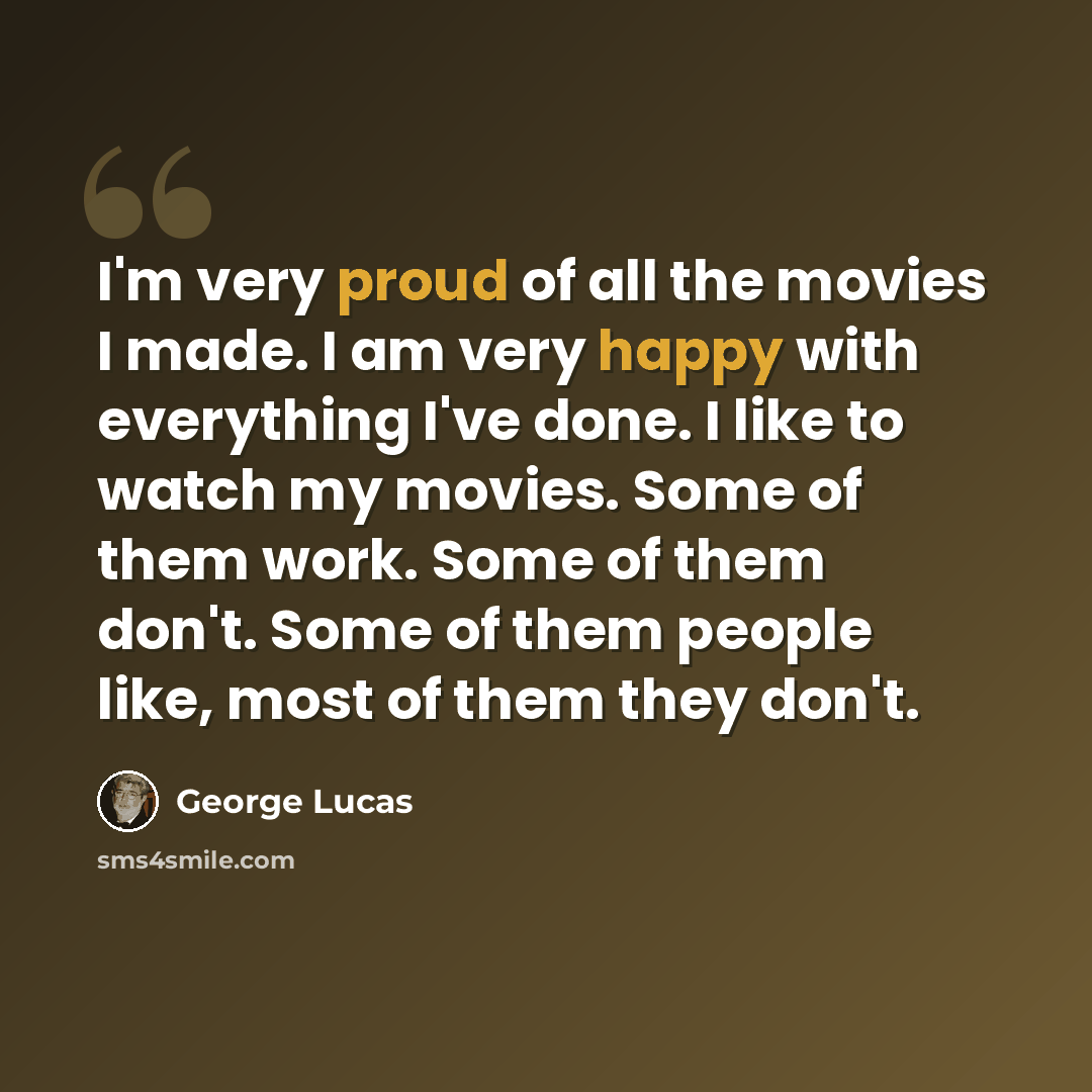 “I'm very proud of all the movies I made. I am very happy with everything I've done. I like to watch my movies. Some of them work. Some of them don't. Some of them people like, most of them they don't.” quote by George Lucas