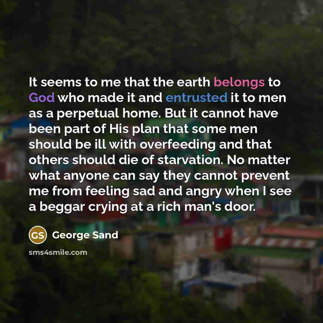 “It seems to me that the earth belongs to God who made it and entrusted it to men as a perpetual home. But it cannot have been part of His plan that some men should be ill with overfeeding and that others should die of starvation. No matter what anyone can say they cannot prevent me from feeling…” quote by George Sand