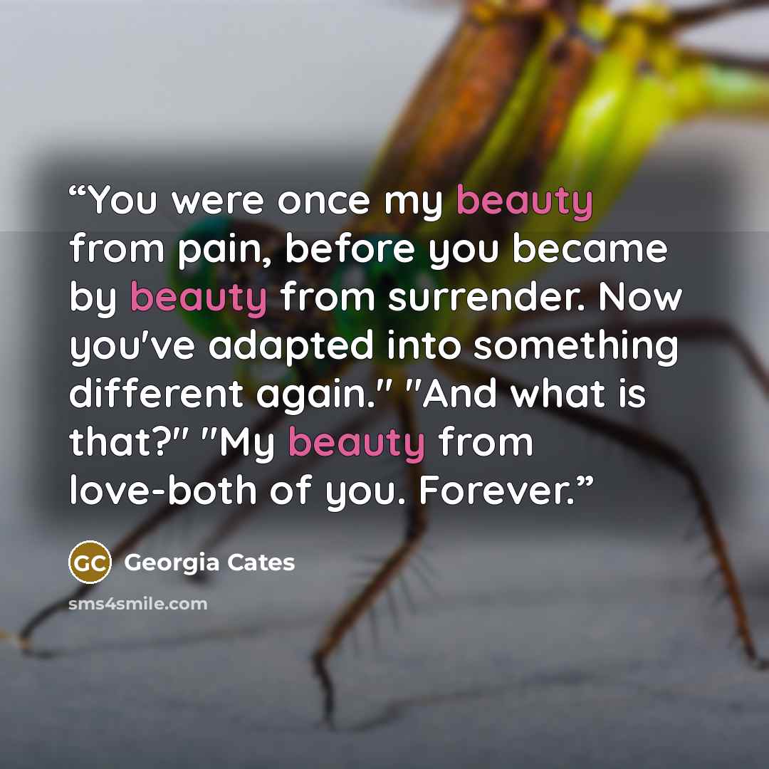 “You were once my beauty from pain, before you became by beauty from surrender. Now you've adapted into something different again." "And what is that?" "My beauty from love-both of you. Forever.” quote by Georgia Cates