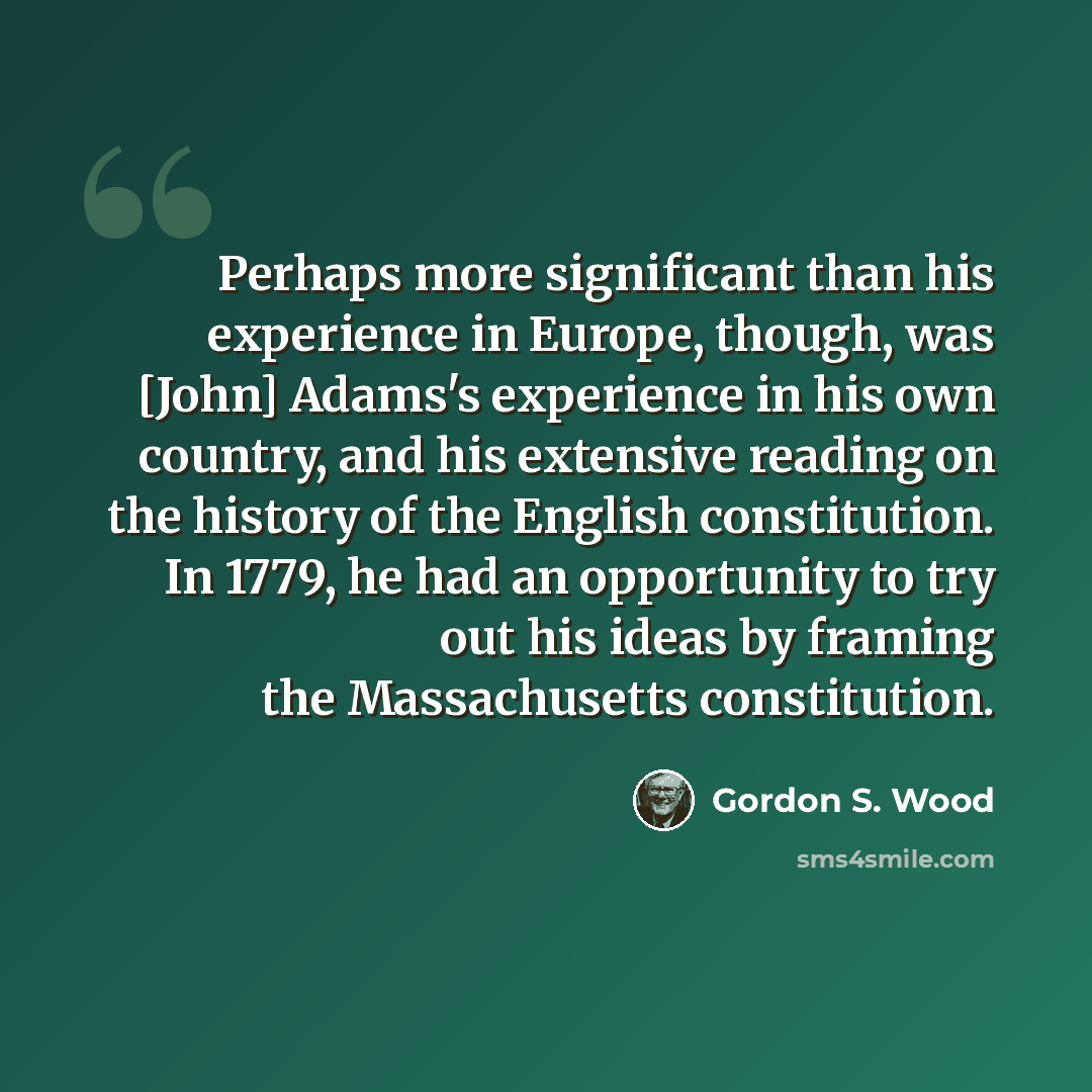 “Perhaps more significant than his experience in Europe, though, was [John] Adams's experience in his own country, and his extensive reading on the history of the English constitution. In 1779, he had an opportunity to try out his ideas by framing the Massachusetts constitution.” quote by Gordon S. Wood