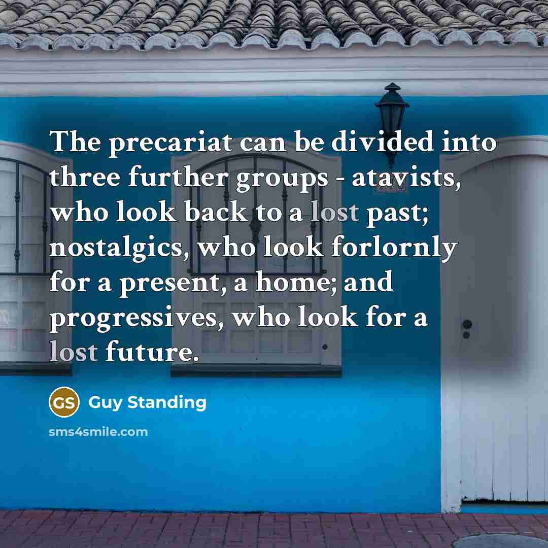 “The precariat can be divided into three further groups - atavists, who look back to a lost past; nostalgics, who look forlornly for a present, a home; and progressives, who look for a lost future.” quote by Guy Standing