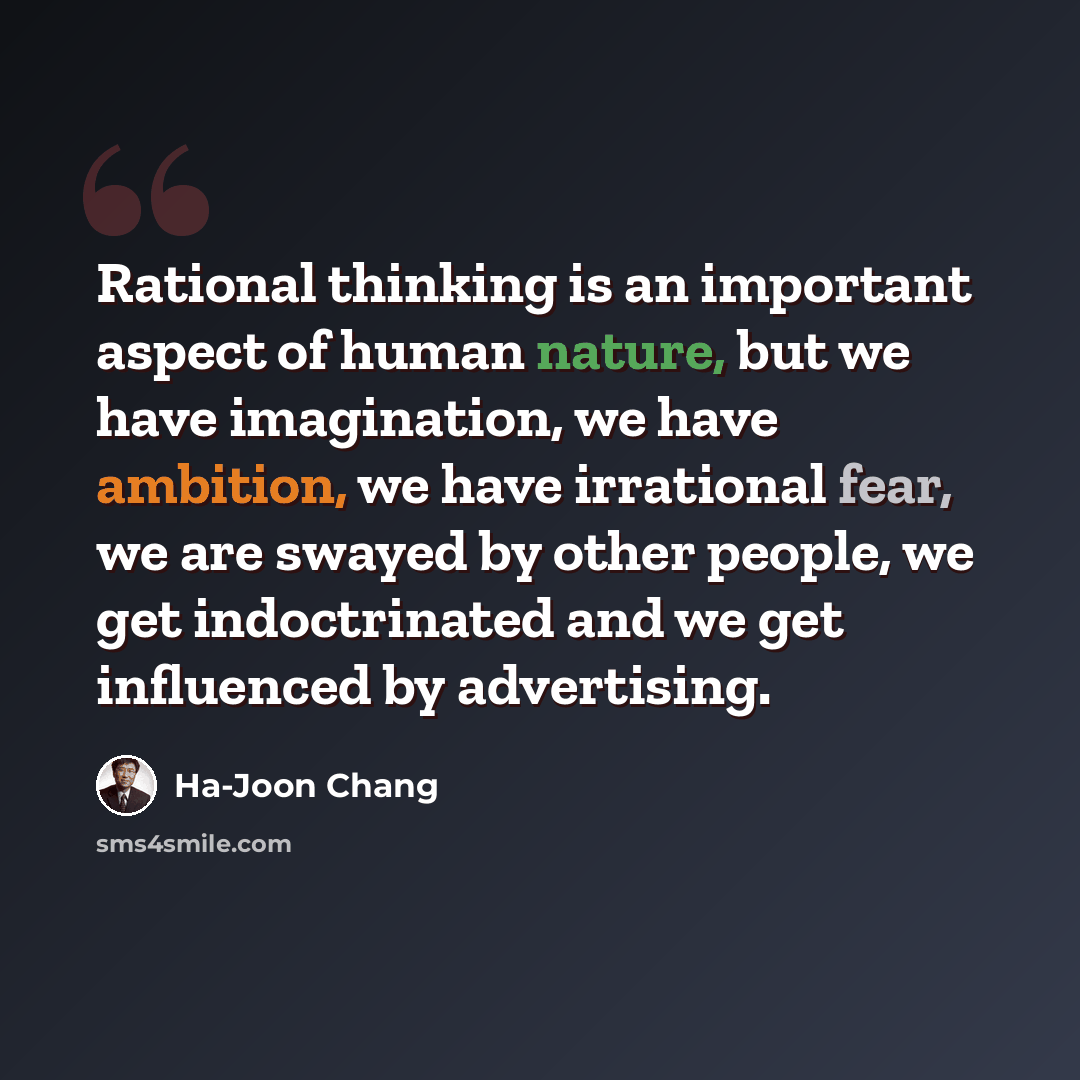 “Rational thinking is an important aspect of human nature, but we have imagination, we have ambition, we have irrational fear, we are swayed by other people, we get indoctrinated and we get influenced by advertising.” quote by Ha-Joon Chang