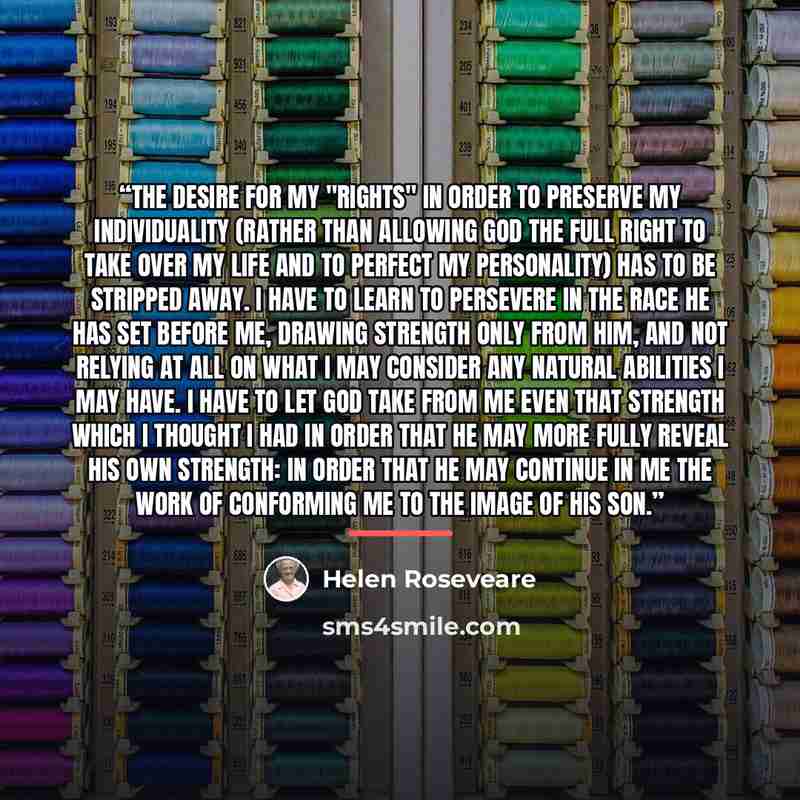 “The desire for my "rights" in order to preserve my individuality (rather than allowing God the full right to take over my life and to perfect my personality) has to be stripped away. I have to learn to persevere in the race He has set before me, drawing strength only from Him, and not relying at…” quote by Helen Roseveare