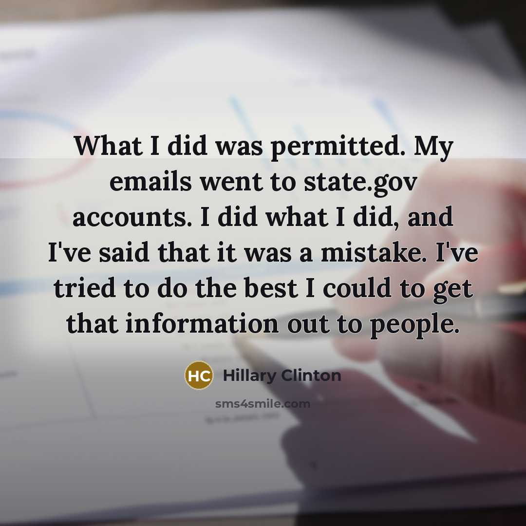 “What I did was permitted. My emails went to state.gov accounts. I did what I did, and I've said that it was a mistake. I've tried to do the best I could to get that information out to people.” quote by Hillary Clinton