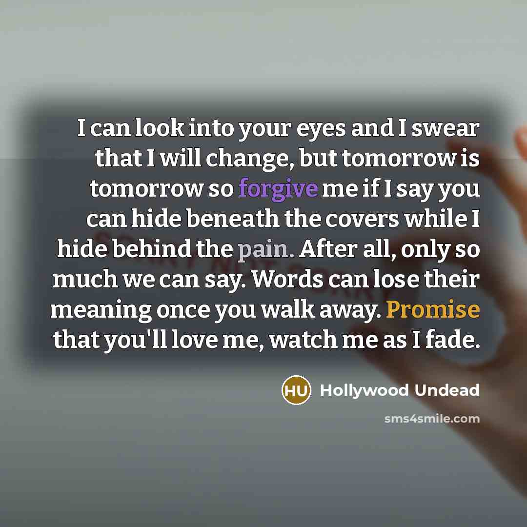 “I can look into your eyes and I swear that I will change, but tomorrow is tomorrow so forgive me if I say you can hide beneath the covers while I hide behind the pain. After all, only so much we can say. Words can lose their meaning once you walk away. Promise that you'll love me, watch me as I…” quote by Hollywood Undead