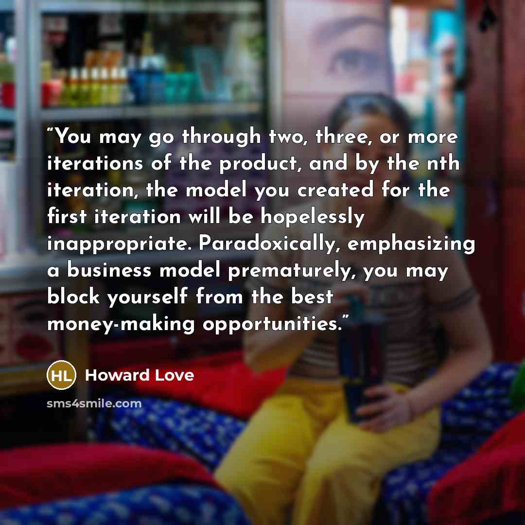 “You may go through two, three, or more iterations of the product, and by the nth iteration, the model you created for the first iteration will be hopelessly inappropriate. Paradoxically, emphasizing a business model prematurely, you may block yourself from the best money-making opportunities.” quote by Howard Love