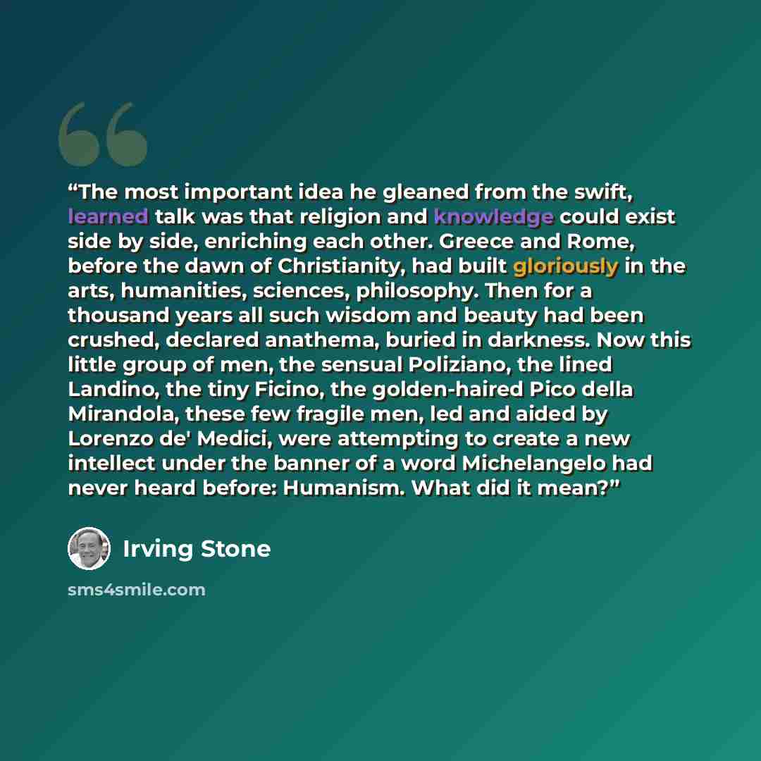 “The most important idea he gleaned from the swift, learned talk was that religion and knowledge could exist side by side, enriching each other. Greece and Rome, before the dawn of Christianity, had built gloriously in the arts, humanities, sciences, philosophy. Then for a thousand years all such…” quote by Irving Stone