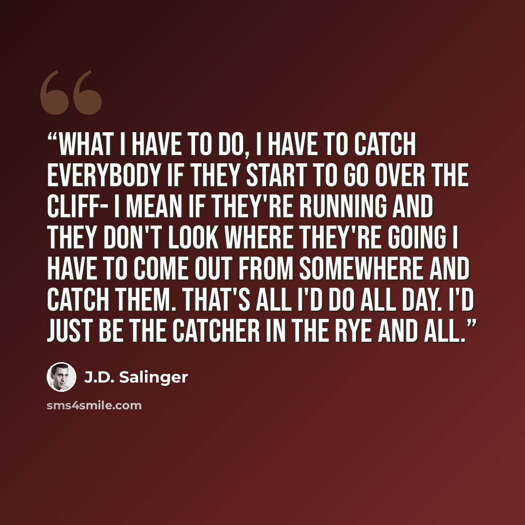 “What I have to do, I have to catch everybody if they start to go over the cliff- I mean if they're running and they don't look where they're going I have to come out from somewhere and catch them. That's all I'd do all day. I'd just be the catcher in the rye and all.” quote by J.D. Salinger