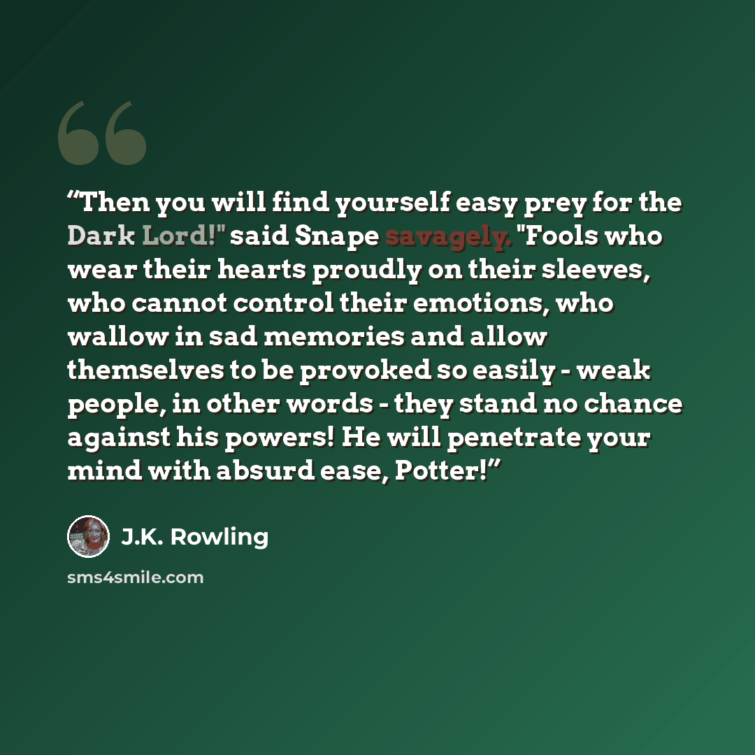 “Then you will find yourself easy prey for the Dark Lord!" said Snape savagely. "Fools who wear their hearts proudly on their sleeves, who cannot control their emotions, who wallow in sad memories and allow themselves to be provoked so easily - weak people, in other words - they stand no chance…” quote by J.K. Rowling