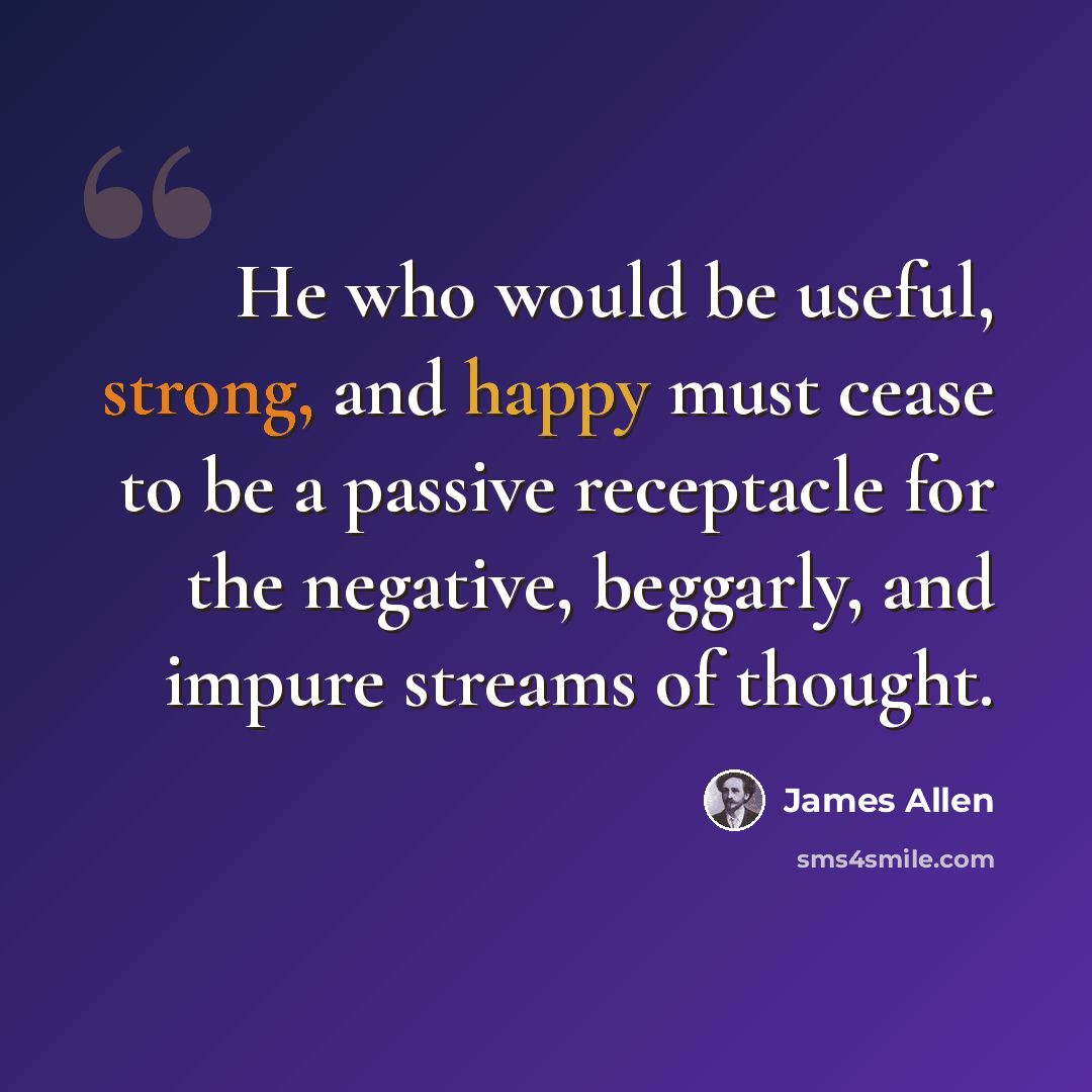 “He who would be useful, strong, and happy must cease to be a passive receptacle for the negative, beggarly, and impure streams of thought.” quote by James Allen
