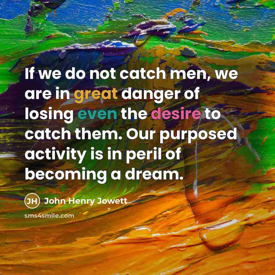 “If we do not catch men, we are in great danger of losing even the desire to catch them. Our purposed activity is in peril of becoming a dream.” quote by John Henry Jowett