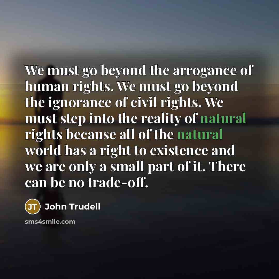 “We must go beyond the arrogance of human rights. We must go beyond the ignorance of civil rights. We must step into the reality of natural rights because all of the natural world has a right to existence and we are only a small part of it. There can be no trade-off.” quote by John Trudell