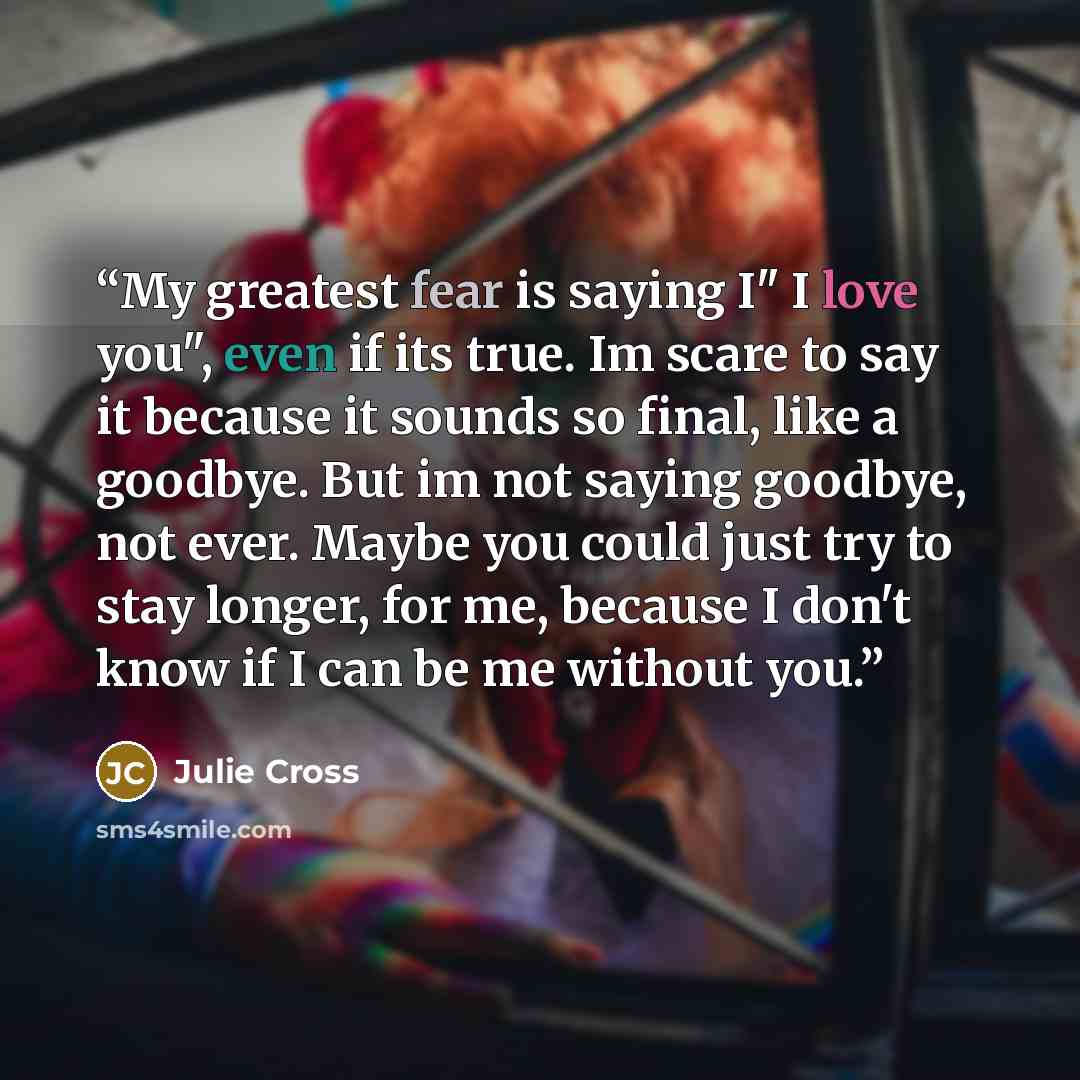 “My greatest fear is saying I" I love you", even if its true. Im scare to say it because it sounds so final, like a goodbye. But im not saying goodbye, not ever. Maybe you could just try to stay longer, for me, because I don't know if I can be me without you.” quote by Julie Cross