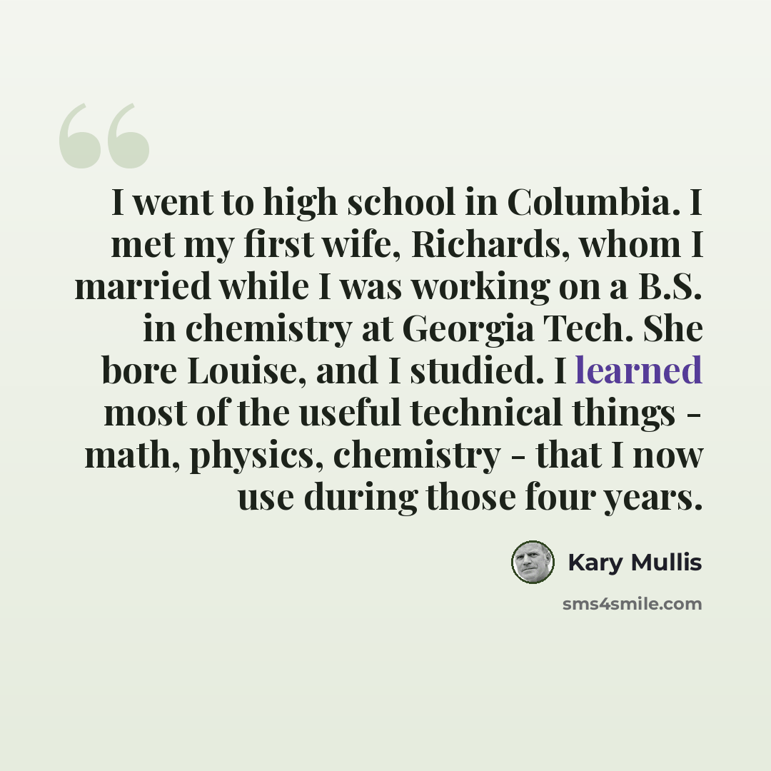 “I went to high school in Columbia. I met my first wife, Richards, whom I married while I was working on a B.S. in chemistry at Georgia Tech. She bore Louise, and I studied. I learned most of the useful technical things - math, physics, chemistry - that I now use during those four years.” quote by Kary Mullis