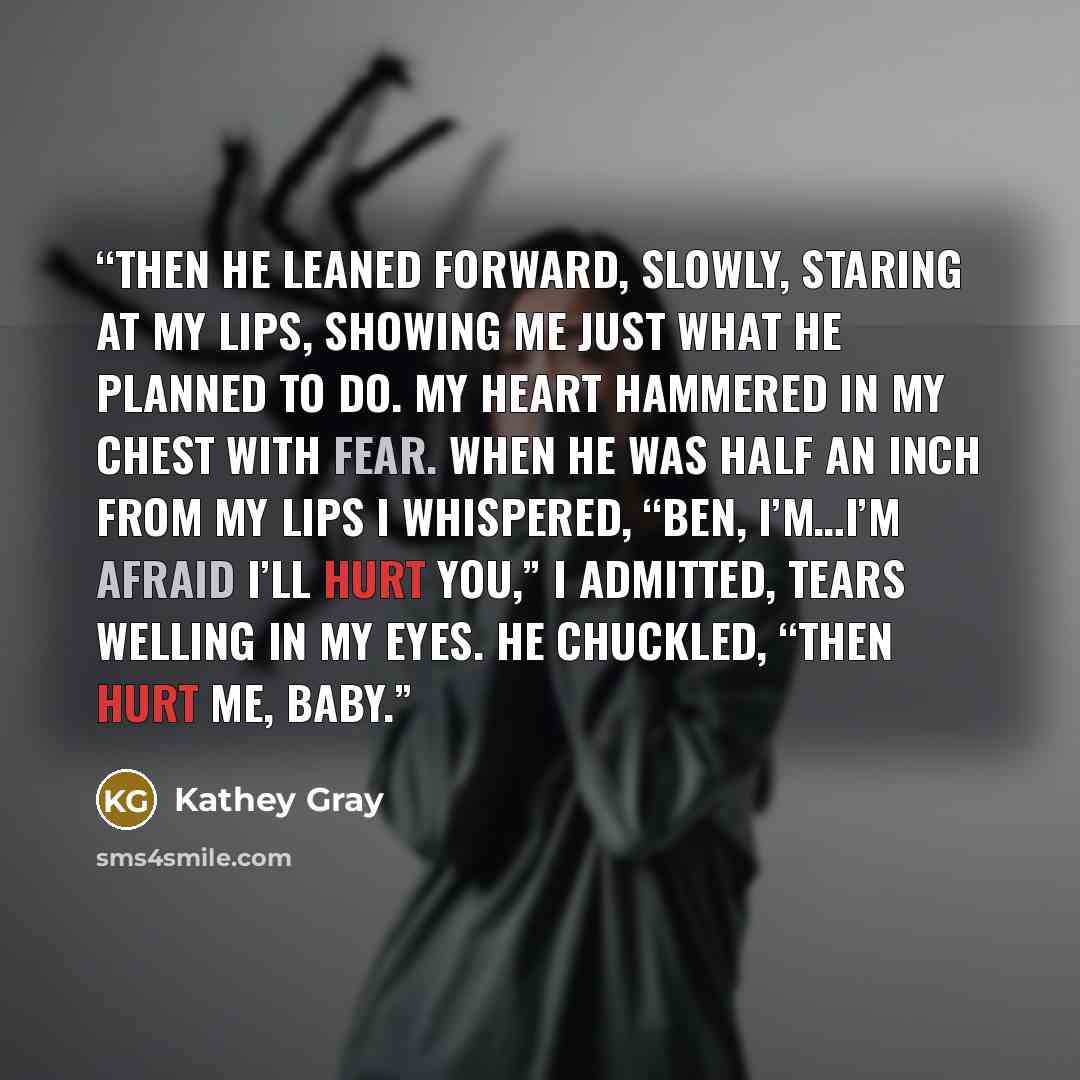 “Then he leaned forward, slowly, staring at my lips, showing me just what he planned to do. My heart hammered in my chest with fear. When he was half an inch from my lips I whispered, “Ben, I’m…I’m afraid I’ll hurt you,” I admitted, tears welling in my eyes. He chuckled, “then hurt me, baby.” quote by Kathey Gray