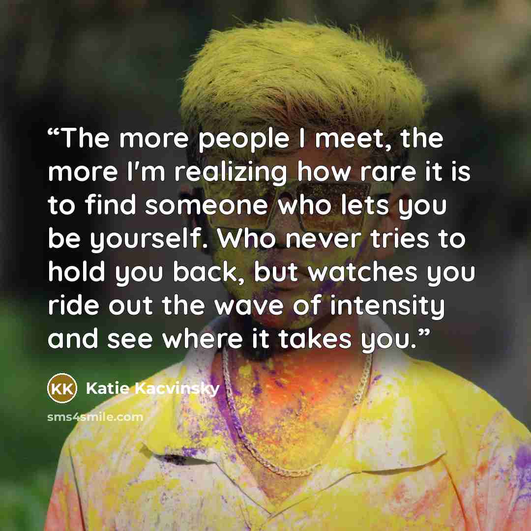 “The more people I meet, the more I'm realizing how rare it is to find someone who lets you be yourself. Who never tries to hold you back, but watches you ride out the wave of intensity and see where it takes you.” quote by Katie Kacvinsky