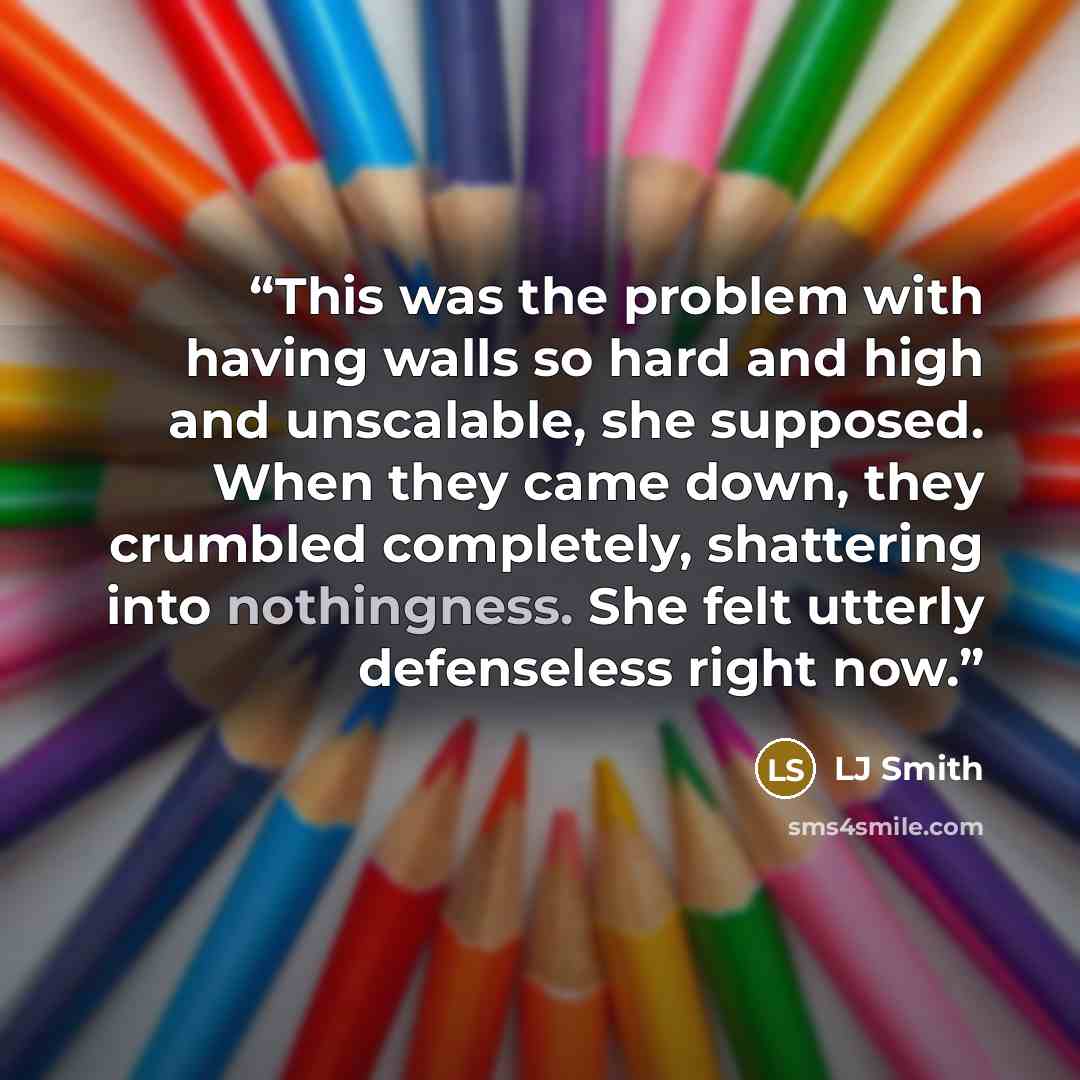 “This was the problem with having walls so hard and high and unscalable, she supposed. When they came down, they crumbled completely, shattering into nothingness. She felt utterly defenseless right now.” quote by LJ Smith