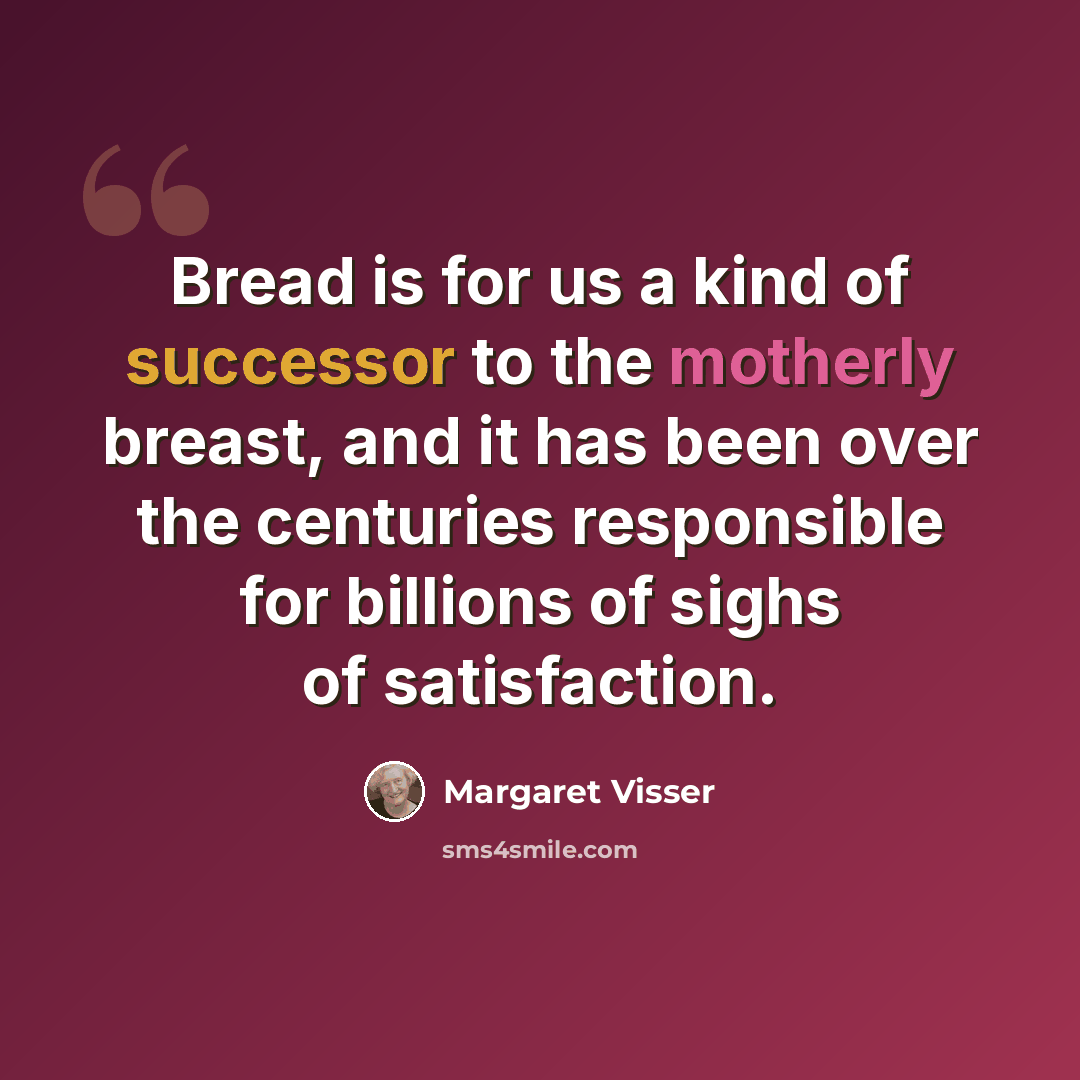 “Bread is for us a kind of successor to the motherly breast, and it has been over the centuries responsible for billions of sighs of satisfaction.” quote by Margaret Visser