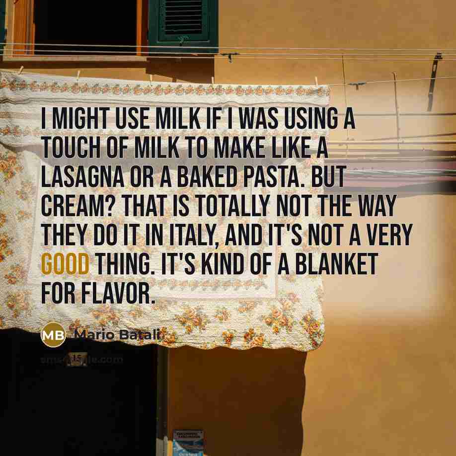 “I might use milk if I was using a touch of milk to make like a lasagna or a baked pasta. But cream? That is totally not the way they do it in Italy, and it's not a very good thing. It's kind of a blanket for flavor.” quote by Mario Batali