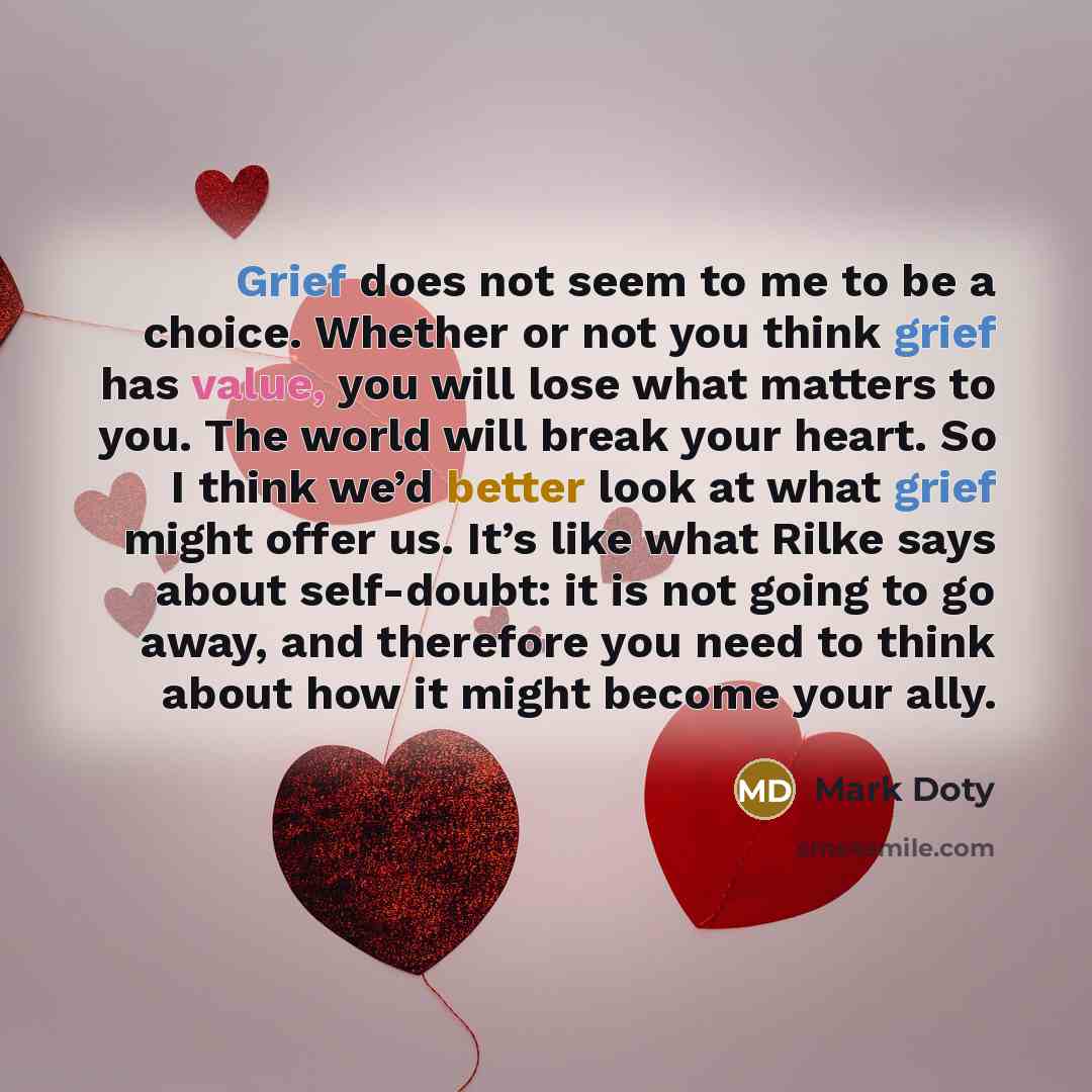 “Grief does not seem to me to be a choice. Whether or not you think grief has value, you will lose what matters to you. The world will break your heart. So I think we’d better look at what grief might offer us. It’s like what Rilke says about self-doubt: it is not going to go away, and therefore…” quote by Mark Doty
