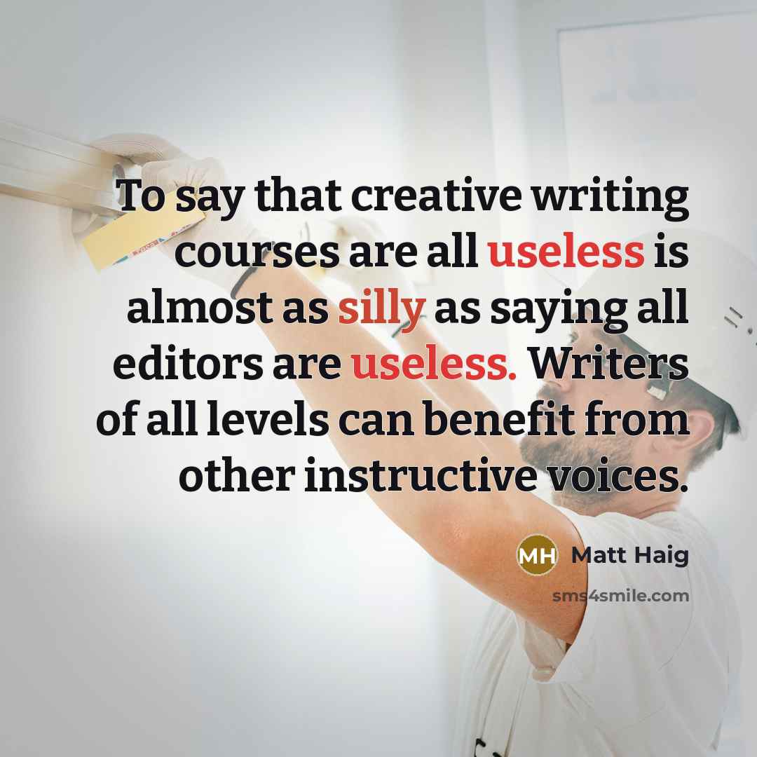 “To say that creative writing courses are all useless is almost as silly as saying all editors are useless. Writers of all levels can benefit from other instructive voices.” quote by Matt Haig